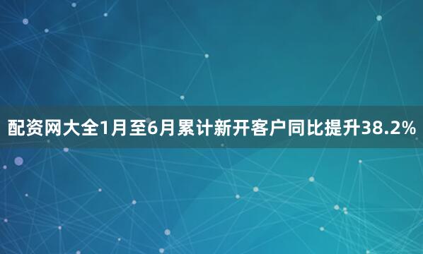 配资网大全1月至6月累计新开客户同比提升38.2%