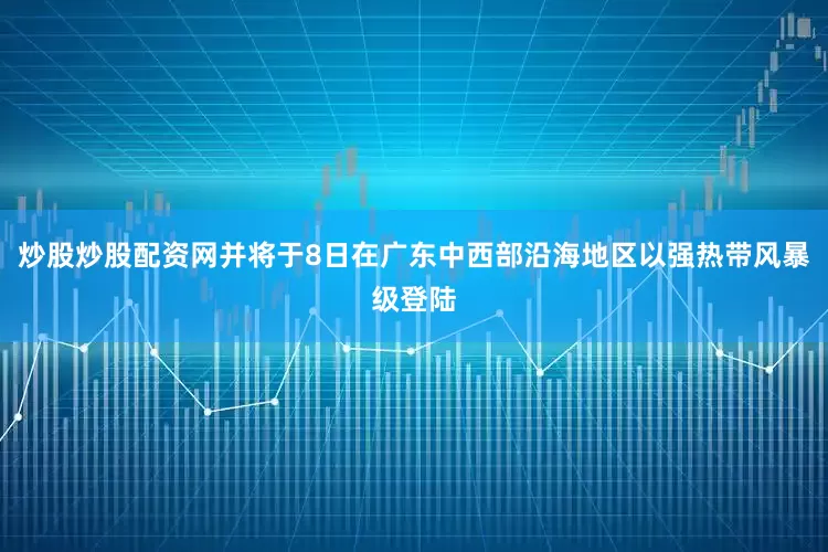 炒股炒股配资网并将于8日在广东中西部沿海地区以强热带风暴级登陆
